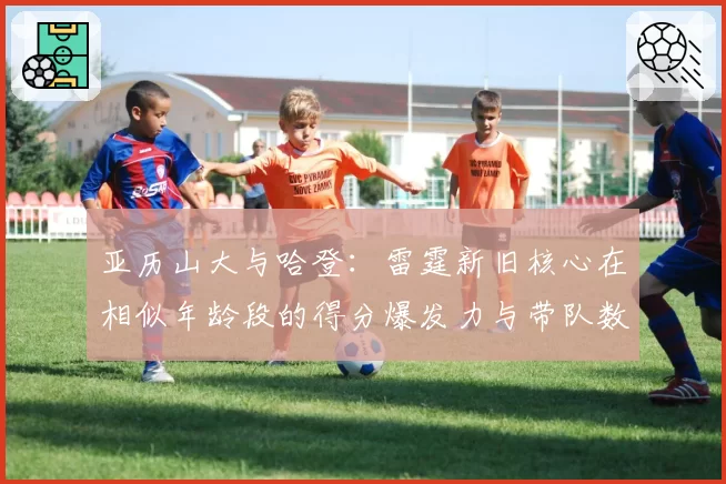 亚历山大与哈登:雷霆新旧核心在相似年龄段的得分爆发力与带队数据对比