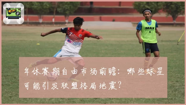 年休赛期自由市场前瞻：哪些球星可能引发联盟格局地震？