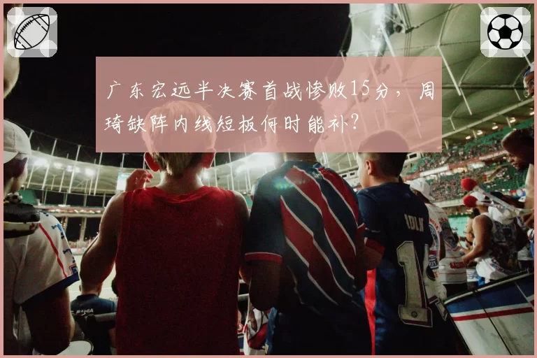 广东宏远半决赛首战惨败15分,周琦缺阵内线短板何时能补?
