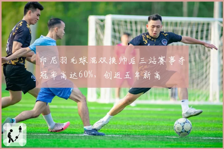 印尼羽毛球混双换帅后三站赛事夺冠率高达60%，创近五年新高