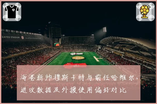 海港新帅穆斯卡特与前任哈维尔，进攻数据及外援使用偏好对比