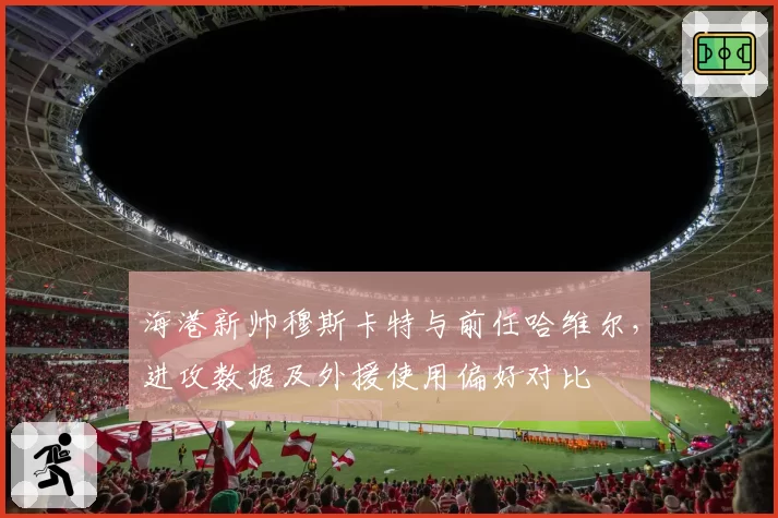 海港新帅穆斯卡特与前任哈维尔，进攻数据及外援使用偏好对比